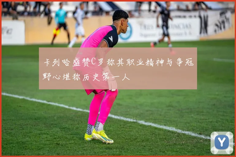 卡列哈盛赞C罗称其职业精神与争冠野心堪称历史第一人