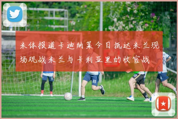 米体报道卡迪纳莱今日抵达米兰现场观战米兰与卡利亚里的收官战