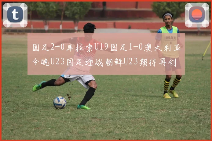 国足2-0库拉索U19国足1-0澳大利亚今晚U23国足迎战朝鲜U23期待再创佳绩